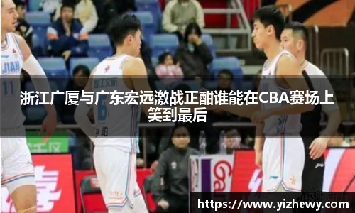 浙江广厦与广东宏远激战正酣谁能在CBA赛场上笑到最后